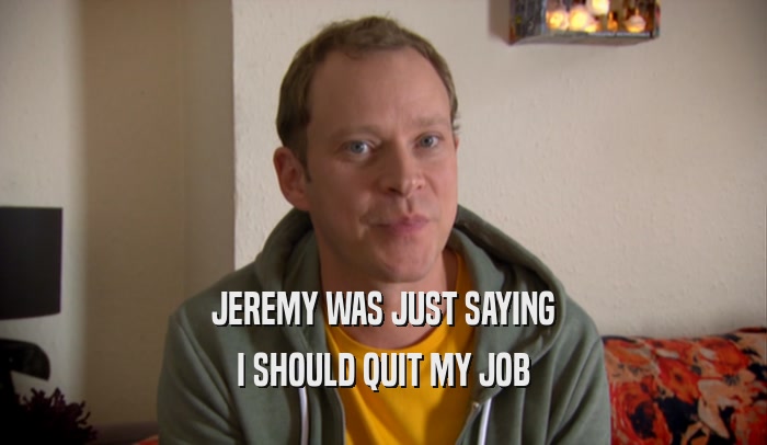 JEREMY WAS JUST SAYING I SHOULD QUIT MY JOB 