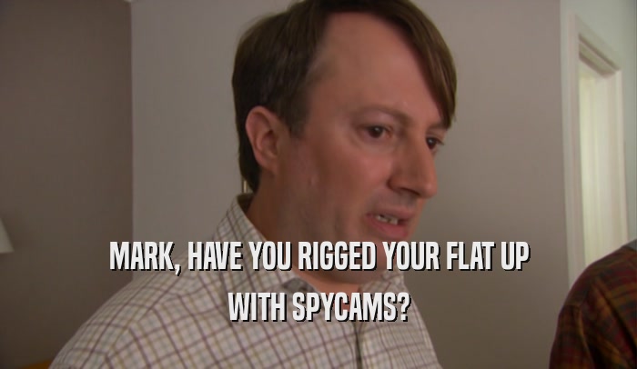 MARK, HAVE YOU RIGGED YOUR FLAT UP WITH SPYCAMS? 