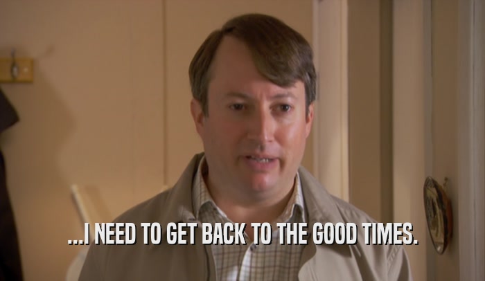 ...I NEED TO GET BACK TO THE GOOD TIMES.  