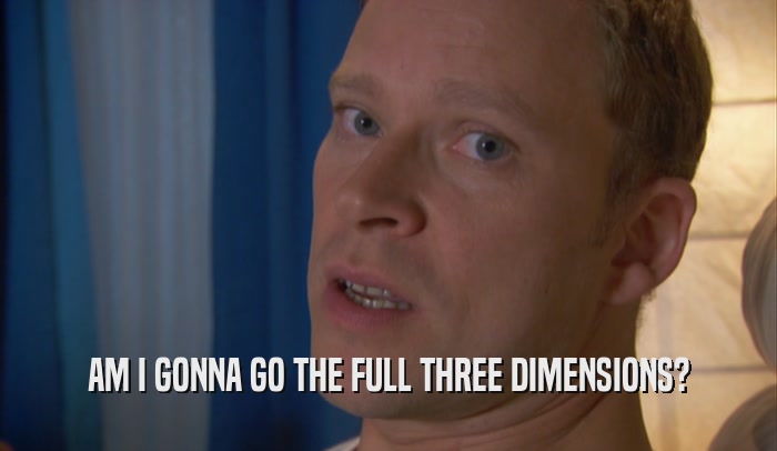 AM I GONNA GO THE FULL THREE DIMENSIONS?  
