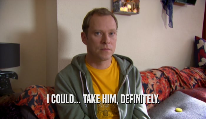 I COULD... TAKE HIM, DEFINITELY.  