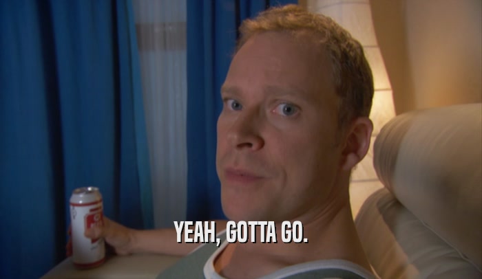 YEAH, GOTTA GO.  