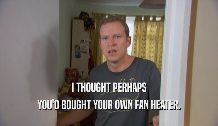 I THOUGHT PERHAPS YOU'D BOUGHT YOUR OWN FAN HEATER. 
