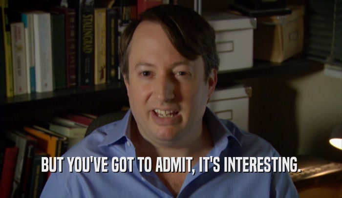 BUT YOU'VE GOT TO ADMIT, IT'S INTERESTING.  