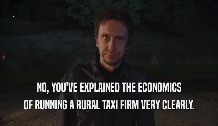 NO, YOU'VE EXPLAINED THE ECONOMICS OF RUNNING A RURAL TAXI FIRM VERY CLEARLY. 