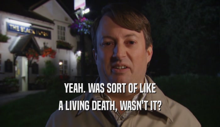 YEAH. WAS SORT OF LIKE A LIVING DEATH, WASN'T IT? 