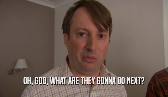 OH, GOD, WHAT ARE THEY GONNA DO NEXT?  