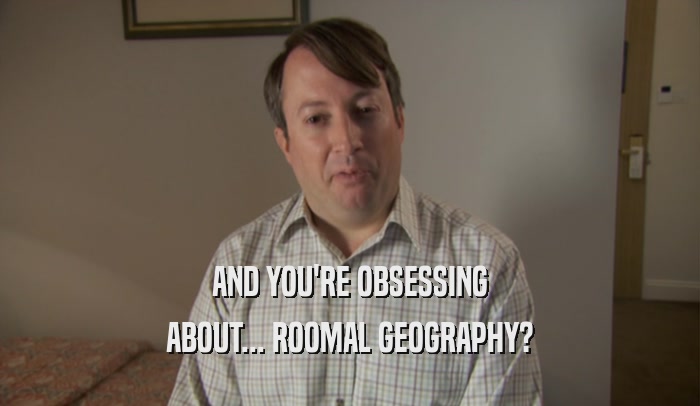 AND YOU'RE OBSESSING ABOUT... ROOMAL GEOGRAPHY? 