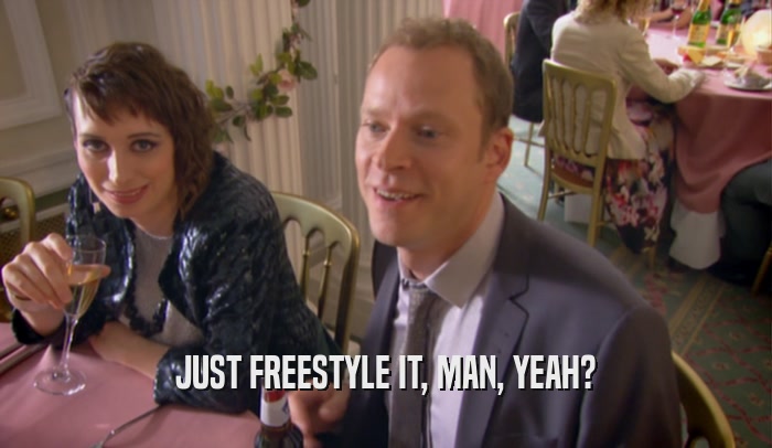 JUST FREESTYLE IT, MAN, YEAH?  