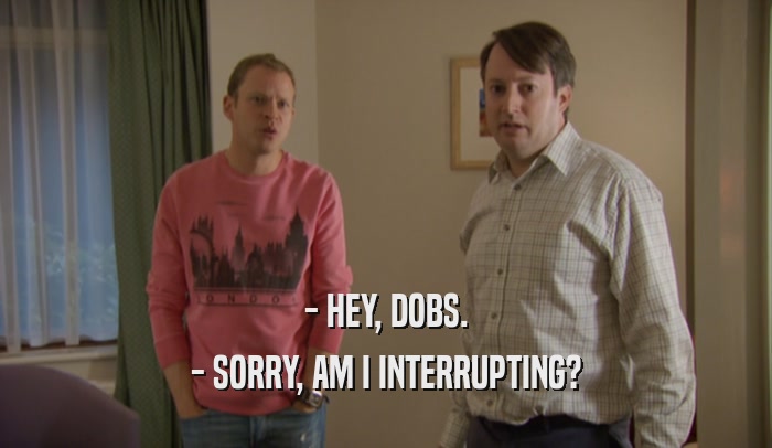 - HEY, DOBS. - SORRY, AM I INTERRUPTING? 
