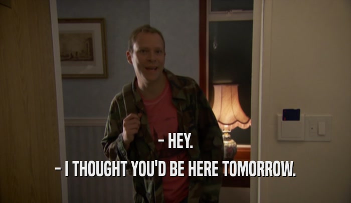 - HEY. - I THOUGHT YOU'D BE HERE TOMORROW. 