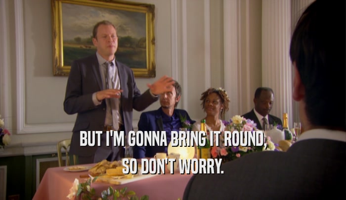 BUT I'M GONNA BRING IT ROUND, SO DON'T WORRY. 