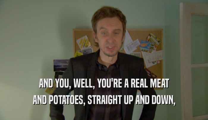 AND YOU, WELL, YOU'RE A REAL MEAT AND POTATOES, STRAIGHT UP AND DOWN, 