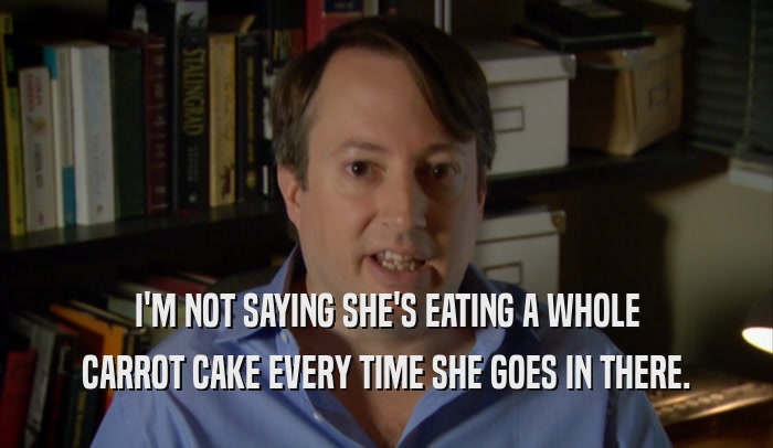 I'M NOT SAYING SHE'S EATING A WHOLE CARROT CAKE EVERY TIME SHE GOES IN THERE. 