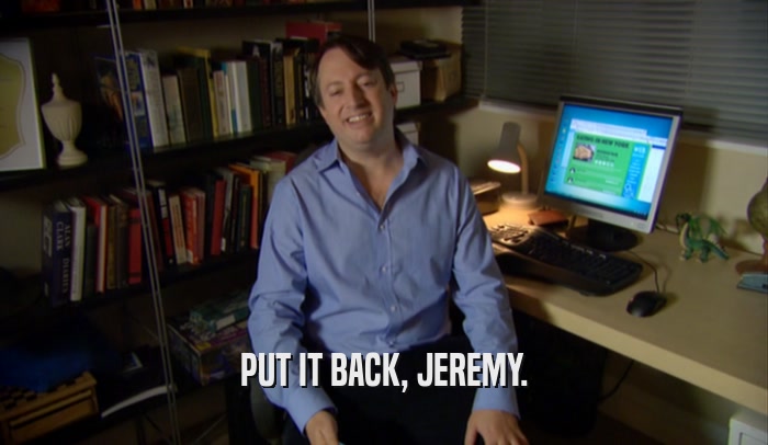 PUT IT BACK, JEREMY.  