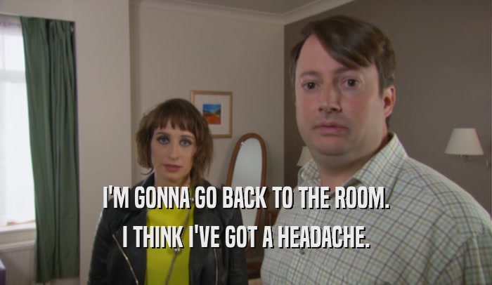 I'M GONNA GO BACK TO THE ROOM. I THINK I'VE GOT A HEADACHE. 