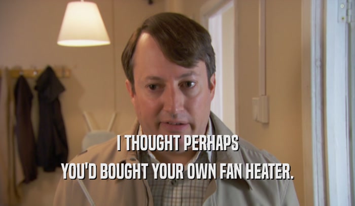 I THOUGHT PERHAPS YOU'D BOUGHT YOUR OWN FAN HEATER. 