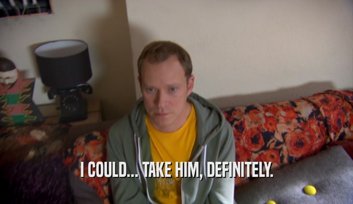 I COULD... TAKE HIM, DEFINITELY.  