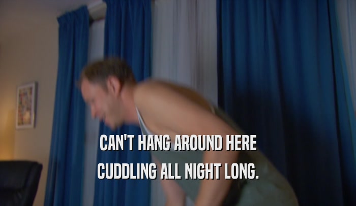 CAN'T HANG AROUND HERE CUDDLING ALL NIGHT LONG. 