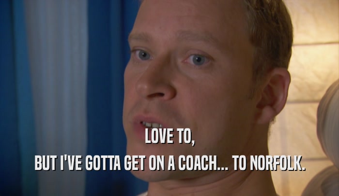 LOVE TO, BUT I'VE GOTTA GET ON A COACH... TO NORFOLK. 