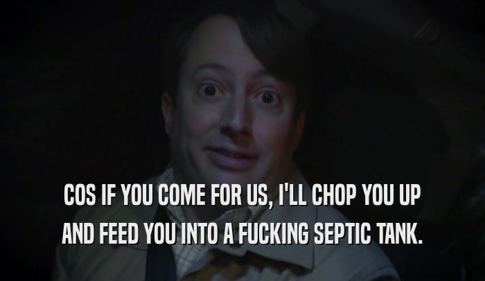 COS IF YOU COME FOR US, I'LL CHOP YOU UP AND FEED YOU INTO A FUCKING SEPTIC TANK. 