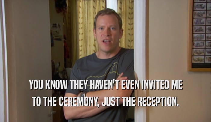 YOU KNOW THEY HAVEN'T EVEN INVITED ME TO THE CEREMONY, JUST THE RECEPTION. 