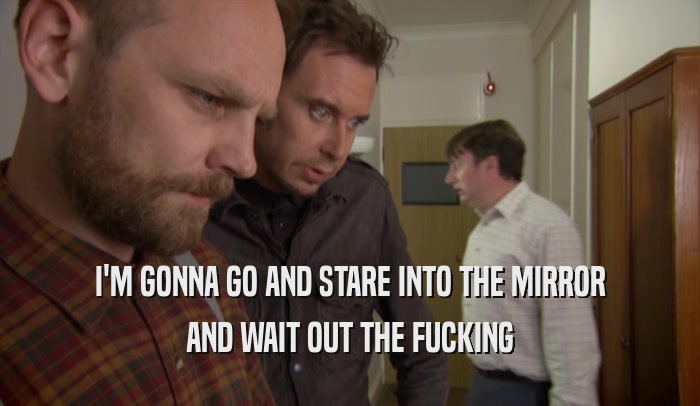 I'M GONNA GO AND STARE INTO THE MIRROR AND WAIT OUT THE FUCKING 