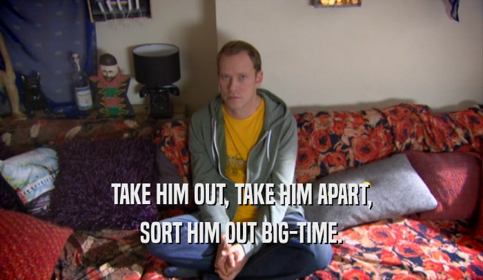 TAKE HIM OUT, TAKE HIM APART, SORT HIM OUT BIG-TIME. 