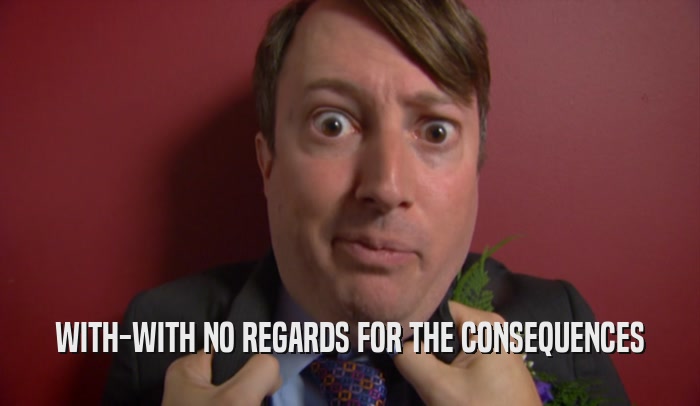 WITH-WITH NO REGARDS FOR THE CONSEQUENCES  
