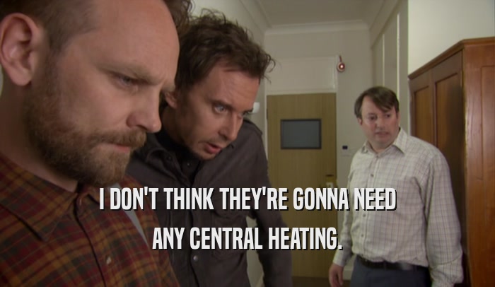 I DON'T THINK THEY'RE GONNA NEED ANY CENTRAL HEATING. 
