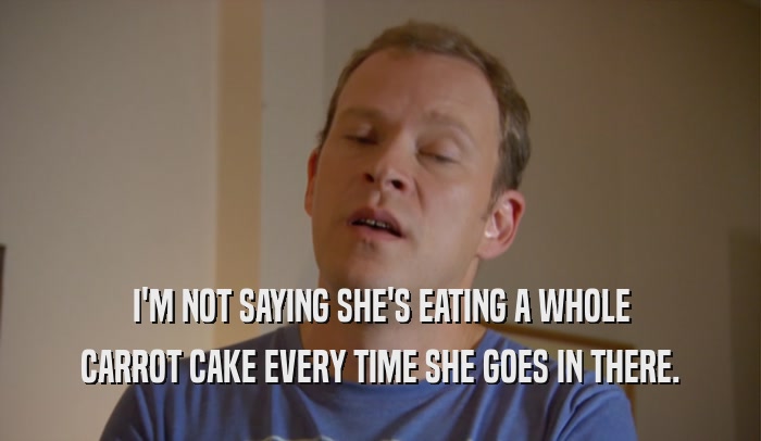 I'M NOT SAYING SHE'S EATING A WHOLE CARROT CAKE EVERY TIME SHE GOES IN THERE. 