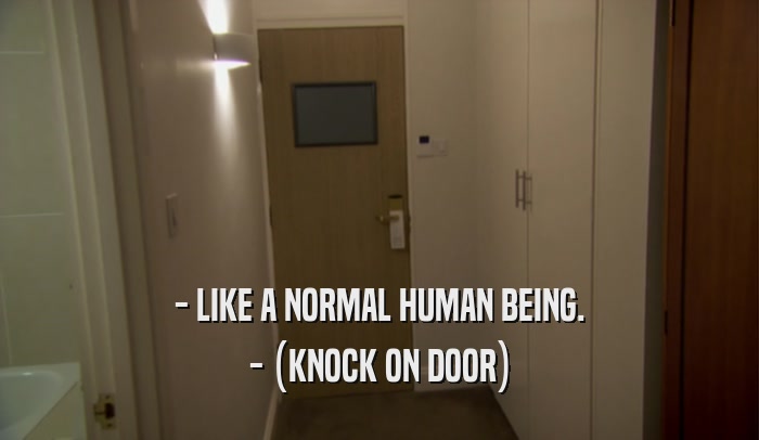 - LIKE A NORMAL HUMAN BEING. - (KNOCK ON DOOR) 