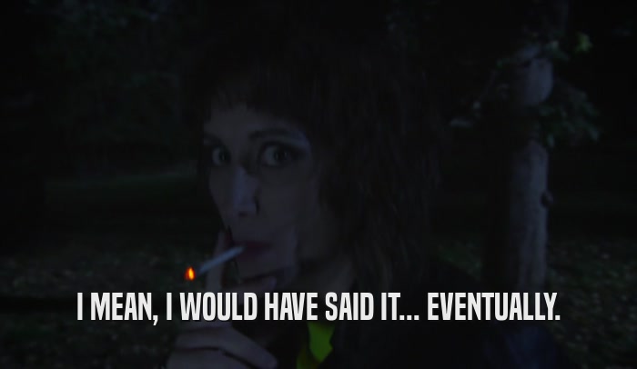 I MEAN, I WOULD HAVE SAID IT... EVENTUALLY.  