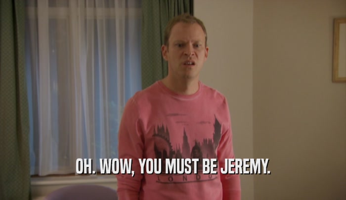 OH. WOW, YOU MUST BE JEREMY.  