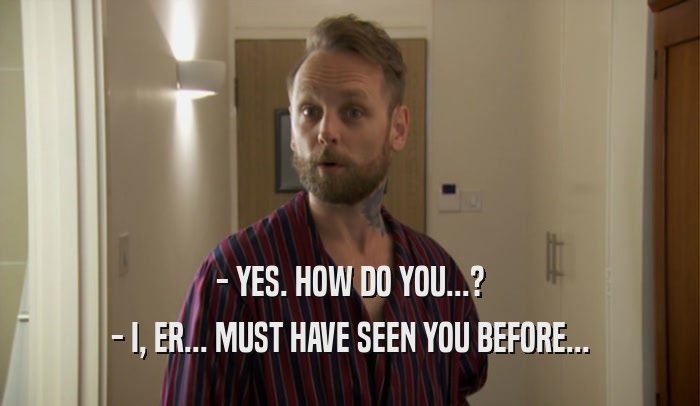 - YES. HOW DO YOU...? - I, ER... MUST HAVE SEEN YOU BEFORE... 