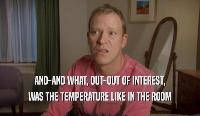AND-AND WHAT, OUT-OUT OF INTEREST, WAS THE TEMPERATURE LIKE IN THE ROOM 