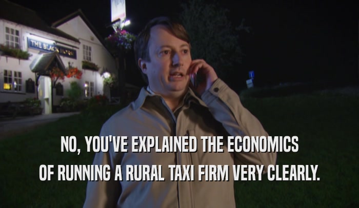 NO, YOU'VE EXPLAINED THE ECONOMICS OF RUNNING A RURAL TAXI FIRM VERY CLEARLY. 