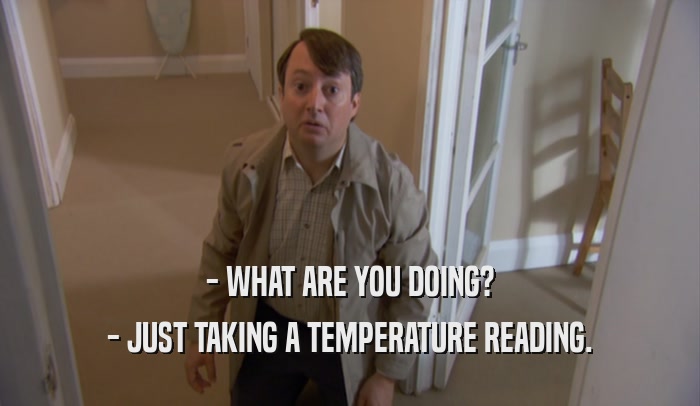 - WHAT ARE YOU DOING? - JUST TAKING A TEMPERATURE READING. 