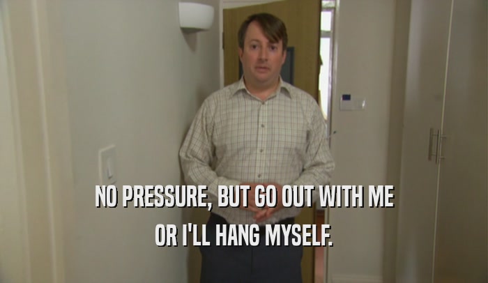 NO PRESSURE, BUT GO OUT WITH ME OR I'LL HANG MYSELF. 