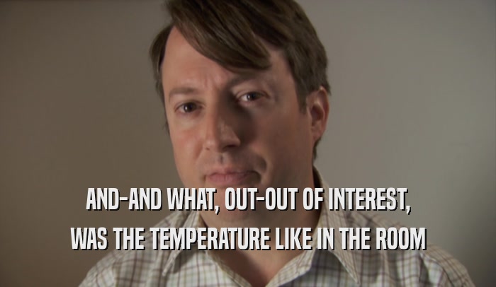 AND-AND WHAT, OUT-OUT OF INTEREST, WAS THE TEMPERATURE LIKE IN THE ROOM 