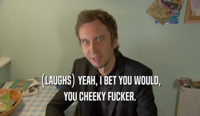 (LAUGHS) YEAH, I BET YOU WOULD, YOU CHEEKY FUCKER. 