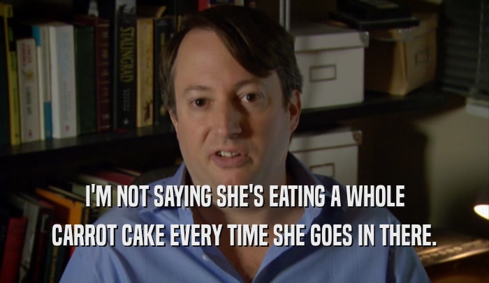 I'M NOT SAYING SHE'S EATING A WHOLE CARROT CAKE EVERY TIME SHE GOES IN THERE. 