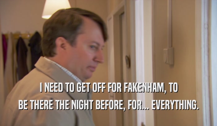 I NEED TO GET OFF FOR FAKENHAM, TO BE THERE THE NIGHT BEFORE, FOR... EVERYTHING. 