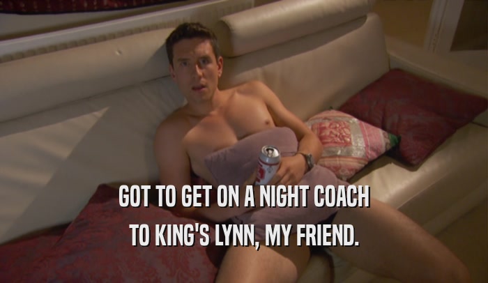 GOT TO GET ON A NIGHT COACH TO KING'S LYNN, MY FRIEND. 