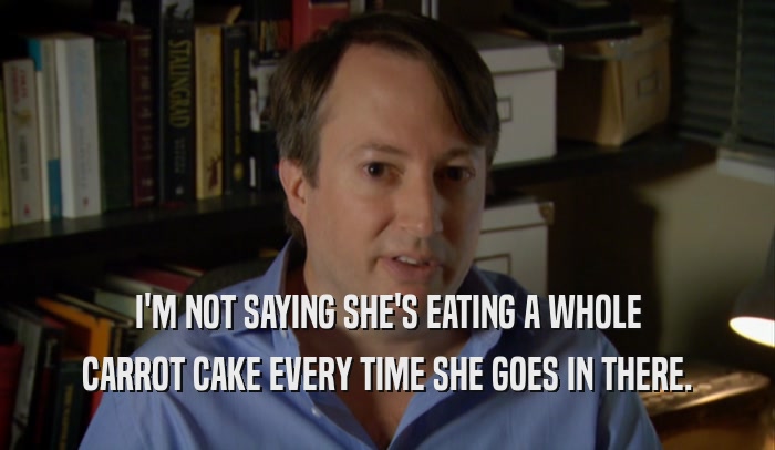 I'M NOT SAYING SHE'S EATING A WHOLE CARROT CAKE EVERY TIME SHE GOES IN THERE. 