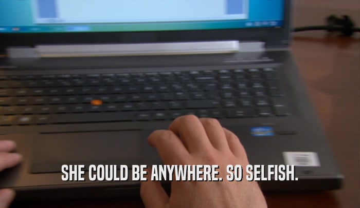 SHE COULD BE ANYWHERE. SO SELFISH.  