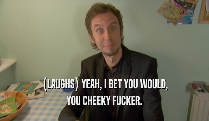 (LAUGHS) YEAH, I BET YOU WOULD, YOU CHEEKY FUCKER. 
