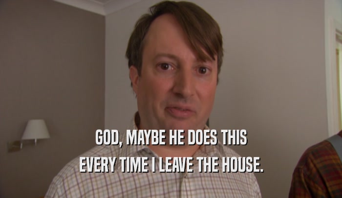 GOD, MAYBE HE DOES THIS EVERY TIME I LEAVE THE HOUSE. 