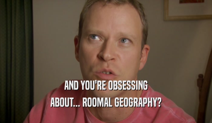 AND YOU'RE OBSESSING ABOUT... ROOMAL GEOGRAPHY? 