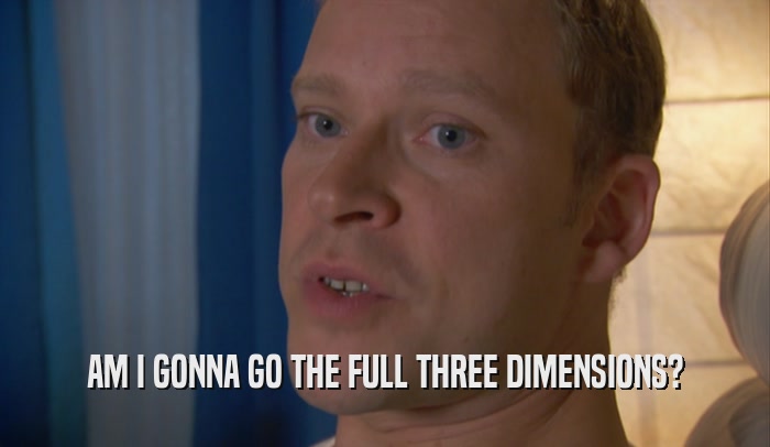 AM I GONNA GO THE FULL THREE DIMENSIONS?  
